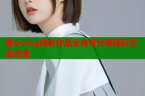 糖心vlog精彩作品全免费分享精彩生活点滴