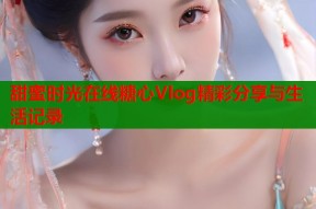 甜蜜时光在线糖心Vlog精彩分享与生活记录