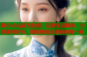 糖心vlog官方时间：记录生活瞬间，分享美好时光，随时随地记录你的每一刻