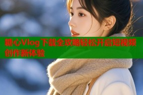 糖心Vlog下载全攻略轻松开启短视频创作新体验