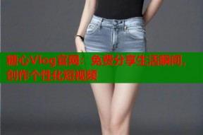 糖心Vlog官网：免费分享生活瞬间，创作个性化短视频