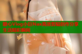 糖心Vlog小巨Nax高效剪辑创作分享生活精彩瞬间