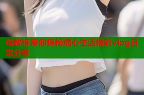 鸡教练带你探秘糖心生活精彩vlog日常分享