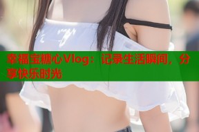 幸福宝糖心Vlog：记录生活瞬间，分享快乐时光