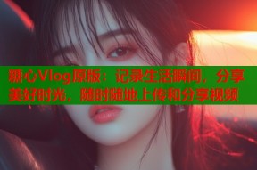 糖心Vlog原版：记录生活瞬间，分享美好时光，随时随地上传和分享视频