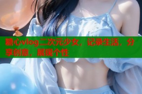 糖心vlog二次元少女，记录生活，分享创意，展现个性