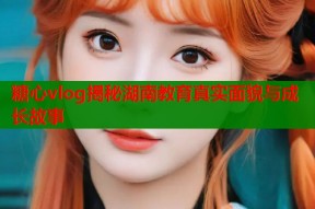 糖心vlog揭秘湖南教育真实面貌与成长故事