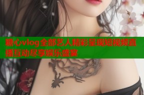 糖心vlog全部艺人精彩呈现短视频直播互动尽享娱乐盛宴