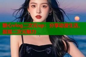 糖心vlog二次元up：分享动漫生活，展现二次元魅力