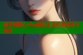 柚子猫糖心vlog精彩生活点滴记录与分享