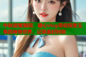 中秋甜蜜瞬间，糖心vlog带你探索玉兔的神奇世界，记录美好时刻