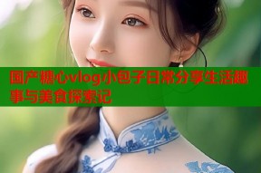 国产糖心vlog小包子日常分享生活趣事与美食探索记