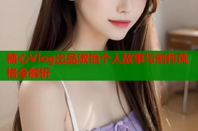 糖心Vlog出品淑怡个人故事与创作风格全解析