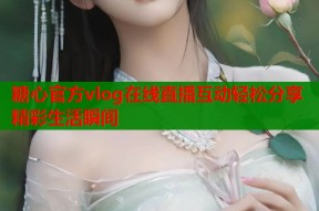 糖心官方vlog在线直播互动轻松分享精彩生活瞬间