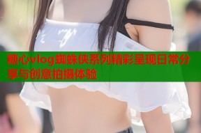 糖心vlog蜘蛛侠系列精彩呈现日常分享与创意拍摄体验