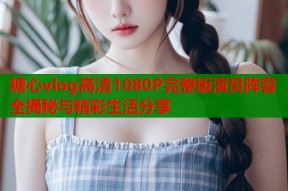 糖心vlog高清1080P完整版演员阵容全揭秘与精彩生活分享