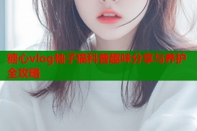 糖心vlog柚子猫科普趣味分享与养护全攻略