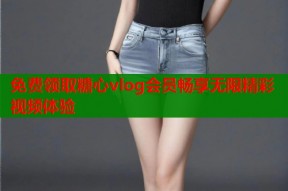 免费领取糖心vlog会员畅享无限精彩视频体验