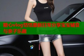 糖心vlog恬恬最新日常分享宝宝辅食与亲子乐趣