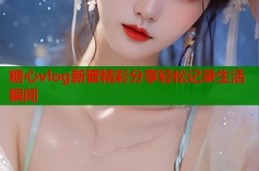 糖心vlog新晋精彩分享轻松记录生活瞬间