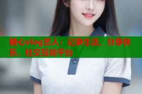 糖心vlog艺人：记录生活，分享快乐，社交互动平台