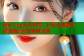 糖心vlog永久有效，记录生活瞬间，随时随地分享美好时刻