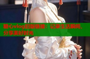 糖心vlog旧版链接：记录生活瞬间，分享美好时光