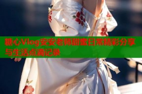 糖心Vlog安安老师甜蜜日常精彩分享与生活点滴记录
