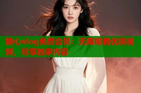 糖心vlog免费会员：无限观看优质视频，尽享独家内容