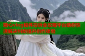 糖心vlog稿件投诉全攻略平台助你快速解决纠纷提升创作体验