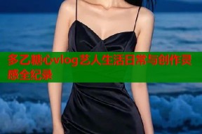 多乙糖心vlog艺人生活日常与创作灵感全纪录
