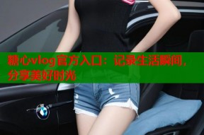 糖心vlog官方入口：记录生活瞬间，分享美好时光