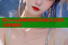 糖心vlog荨宸樱桃带你探索生活美学与甜蜜瞬间