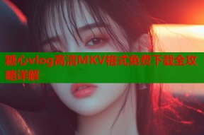 糖心vlog高清MKV格式免费下载全攻略详解