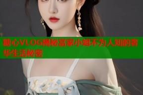 糖心VLOG揭秘富家小姐不为人知的奢华生活秘密