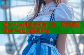 糖心vlog挑战惩罚第二弹：探索短视频创作与社交互动平台