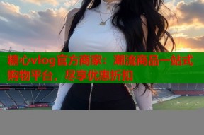 糖心vlog官方商家：潮流商品一站式购物平台，尽享优惠折扣