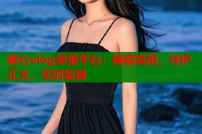 糖心vlog举报平台：揭露真相，守护正义，实时监督