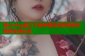 糖心vlog磁力下载神器高速获取精彩视频资源必备