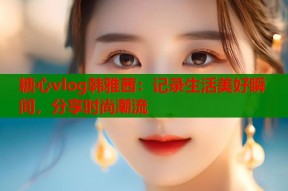 糖心vlog韩雅茜：记录生活美好瞬间，分享时尚潮流