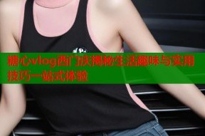 糖心vlog西门庆揭秘生活趣味与实用技巧一站式体验