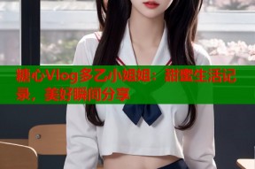 糖心Vlog多乙小姐姐：甜蜜生活记录，美好瞬间分享