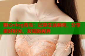 糖心vlog青鸟：记录生活瞬间，分享美好时光，发现新视界
