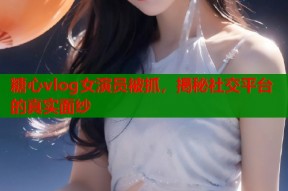 糖心vlog女演员被抓，揭秘社交平台的真实面纱