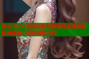 糖心VLOG激活码免费领取高清视频编辑神器助力创作爆款内容