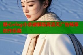 糖心vlog小余破解版高清无广告畅享创作乐趣