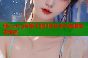 糖心vlog吾爱下的日常分享与温暖故事集锦