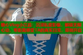 糖心Vlog小江疏：沉浸私密影像，解锁无限心动，零距离感受TA的真实日常，即刻开启