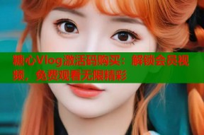 糖心Vlog激活码购买：解锁会员视频，免费观看无限精彩