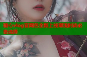 糖心vlog官网包全新上线潮流时尚必备选择